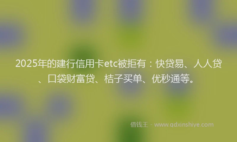 2025年的建行信用卡etc被拒有：快贷易、人人贷、口袋财富贷、桔子买单、优秒通等。