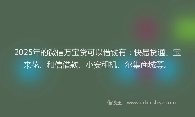 2025年的微信万宝贷可以借钱有：快易贷通、宝来花、和信借款、小安租机、尔集商城等。