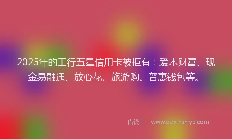 2025年的工行五星信用卡被拒有：爱木财富、现金易融通、放心花、旅游购、普惠钱包等。