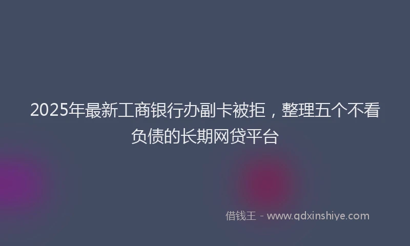 2025年最新工商银行办副卡被拒，整理五个不看负债的长期网贷平台