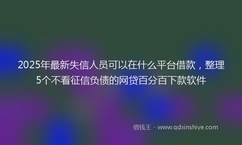 2025年最新失信人员可以在什么平台借款，整理5个不看征信负债的网贷百分百下款软件