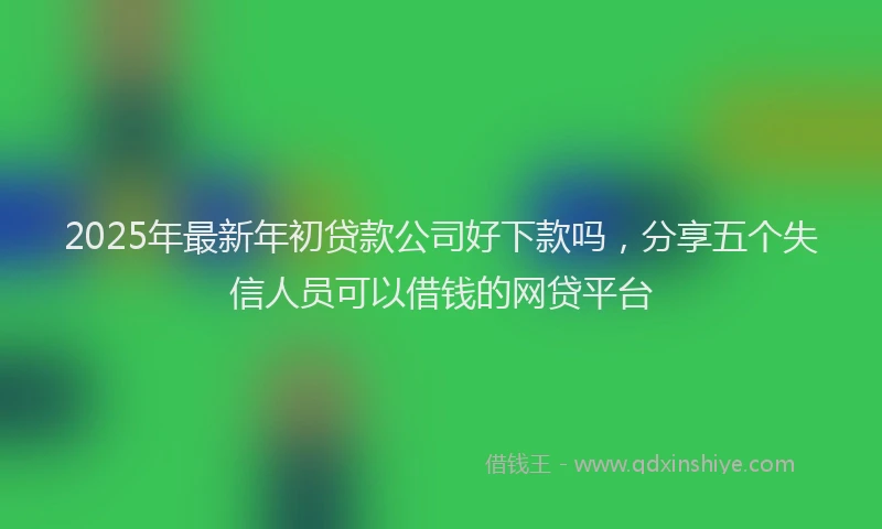 2025年最新年初贷款公司好下款吗，分享五个失信人员可以借钱的网贷平台
