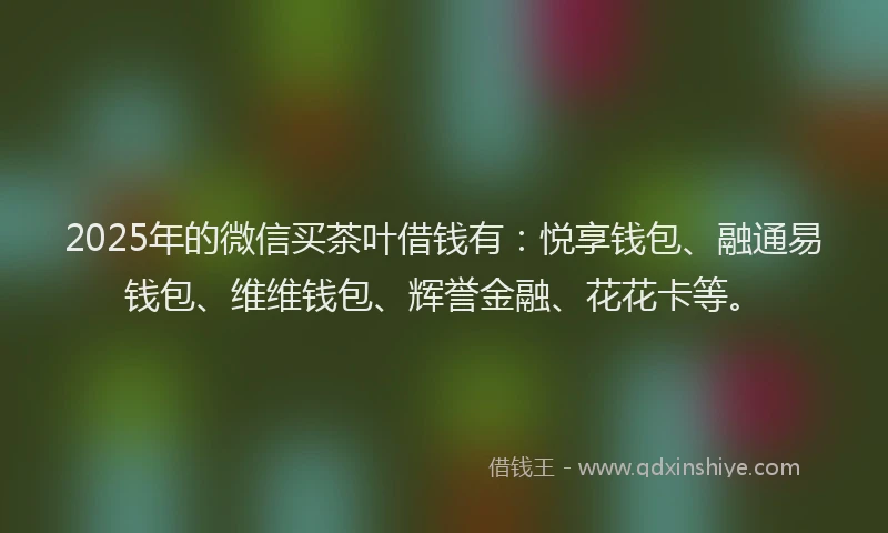 2025年的微信买茶叶借钱有：悦享钱包、融通易钱包、维维钱包、辉誉金融、花花卡等。