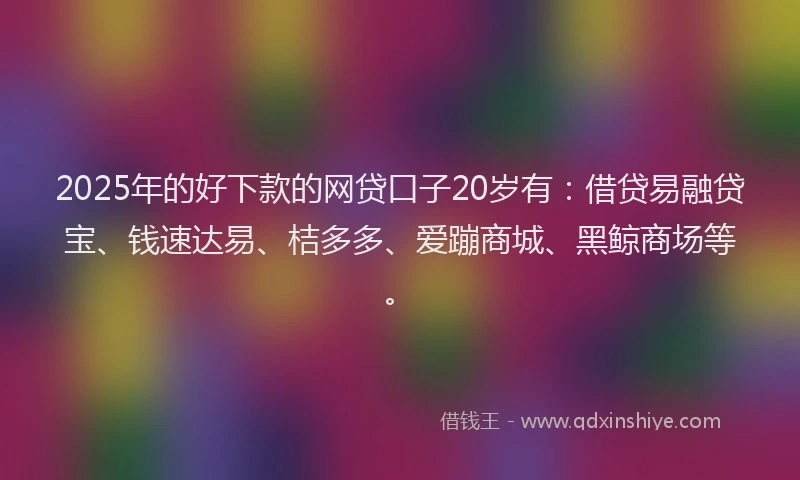 2025年的好下款的网贷口子20岁有：借贷易融贷宝、钱速达易、桔多多、爱蹦商城、黑鲸商场等。