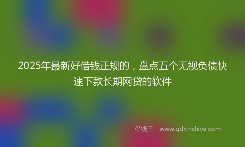 2025年最新好借钱正规的，盘点五个无视负债快速下款长期网贷的软件