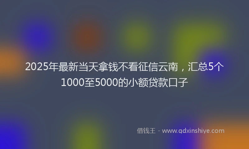 2025年最新当天拿钱不看征信云南，汇总5个1000至5000的小额贷款口子