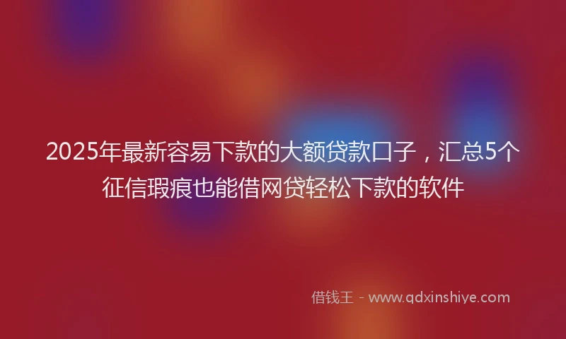 2025年最新容易下款的大额贷款口子，汇总5个征信瑕疵也能借网贷轻松下款的软件