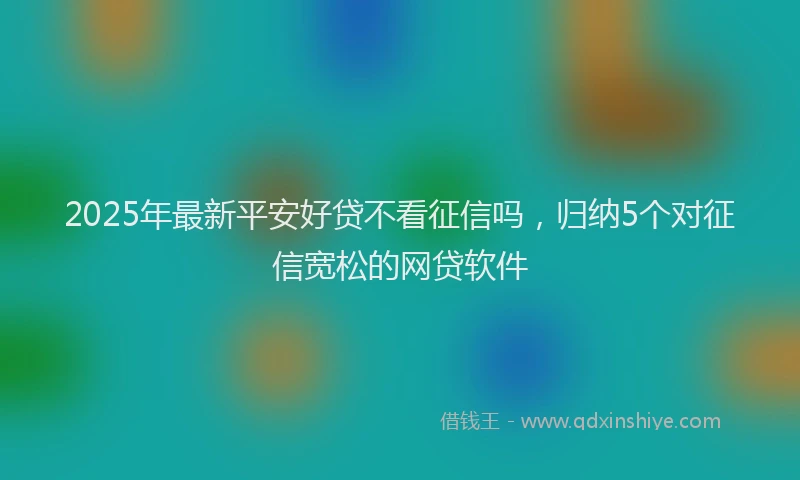 2025年最新平安好贷不看征信吗，归纳5个对征信宽松的网贷软件