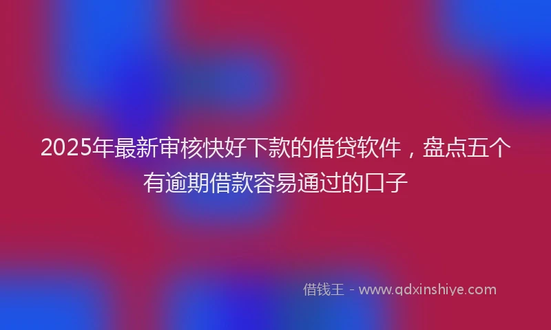 2025年最新审核快好下款的借贷软件，盘点五个有逾期借款容易通过的口子