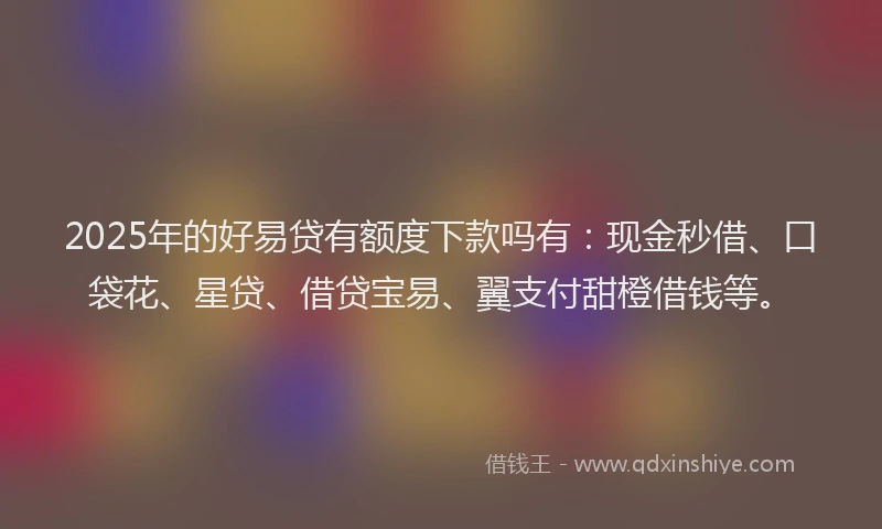 2025年的好易贷有额度下款吗有：现金秒借、口袋花、星贷、借贷宝易、翼支付甜橙借钱等。