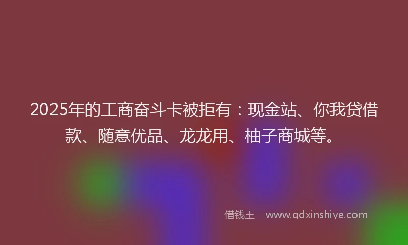 2025年的工商奋斗卡被拒有：现金站、你我贷借款、随意优品、龙龙用、柚子商城等。