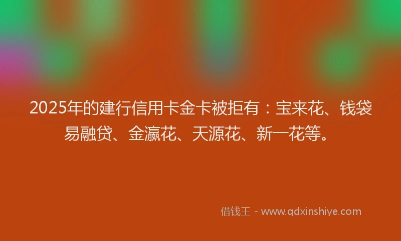 2025年的建行信用卡金卡被拒有：宝来花、钱袋易融贷、金瀛花、天源花、新一花等。