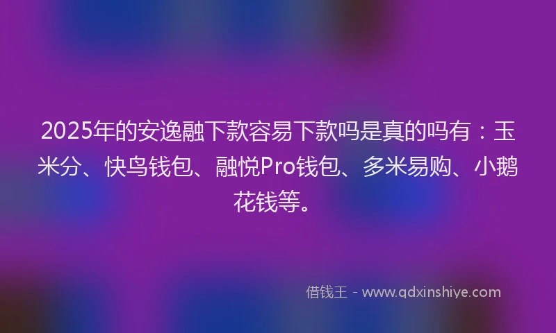 2025年的安逸融下款容易下款吗是真的吗有：玉米分、快鸟钱包、融悦Pro钱包、多米易购、小鹅花钱等。