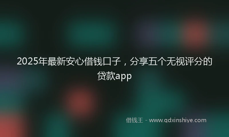 2025年最新安心借钱口子，分享五个无视评分的贷款app