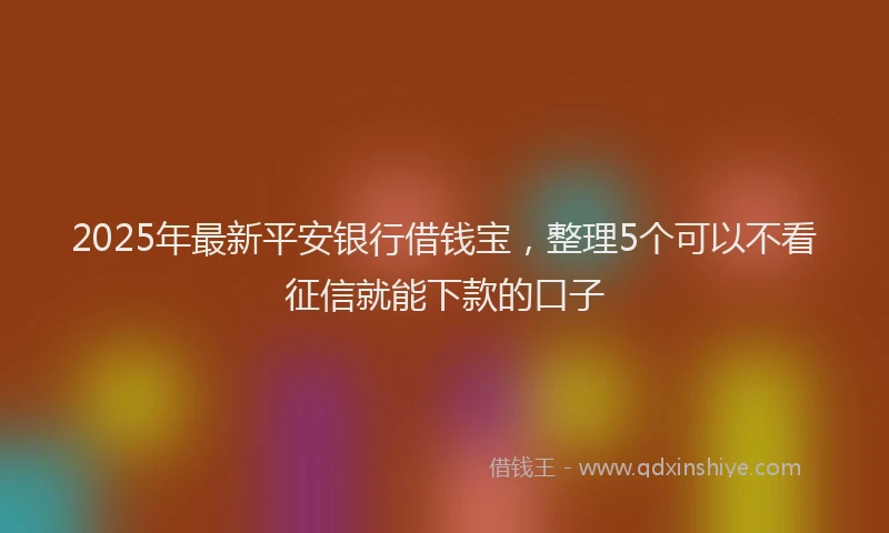 2025年最新平安银行借钱宝，整理5个可以不看征信就能下款的口子