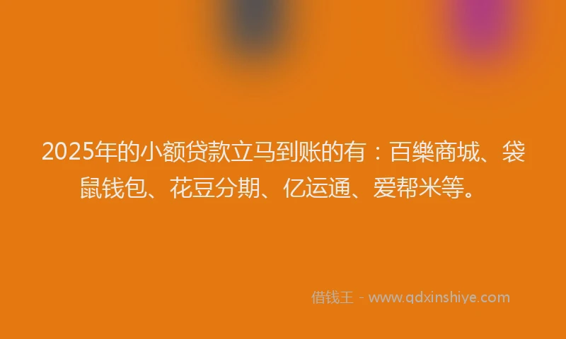 2025年的小额贷款立马到账的有：百樂商城、袋鼠钱包、花豆分期、亿运通、爱帮米等。