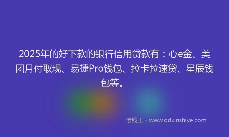 2025年的好下款的银行信用贷款有：心e金、美团月付取现、易捷Pro钱包、拉卡拉速贷、星辰钱包等。