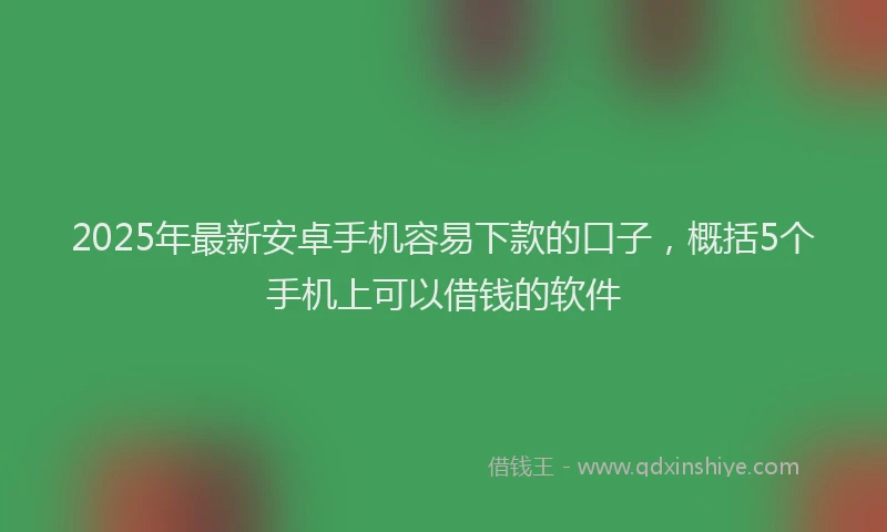 2025年最新安卓手机容易下款的口子，概括5个手机上可以借钱的软件