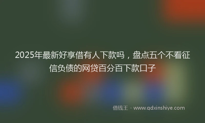 2025年最新好享借有人下款吗，盘点五个不看征信负债的网贷百分百下款口子