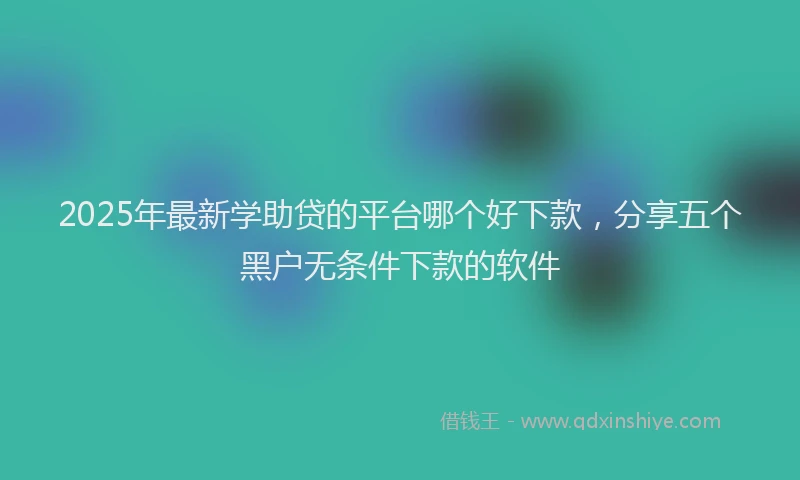 2025年最新学助贷的平台哪个好下款，分享五个黑户无条件下款的软件