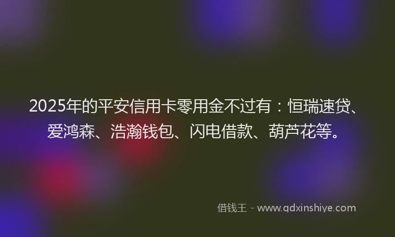 2025年的平安信用卡零用金不过有：恒瑞速贷、爱鸿森、浩瀚钱包、闪电借款、葫芦花等。