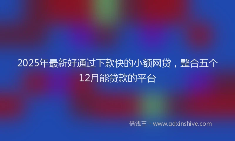 2025年最新好通过下款快的小额网贷，整合五个12月能贷款的平台