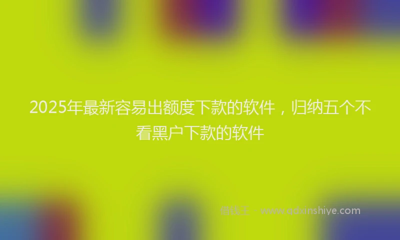 2025年最新容易出额度下款的软件，归纳五个不看黑户下款的软件