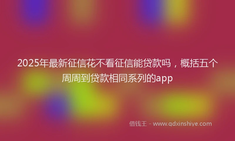 2025年最新征信花不看征信能贷款吗，概括五个周周到贷款相同系列的app