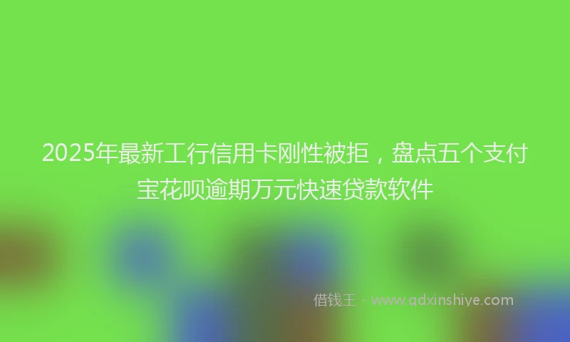 2025年最新工行信用卡刚性被拒，盘点五个支付宝花呗逾期万元快速贷款软件