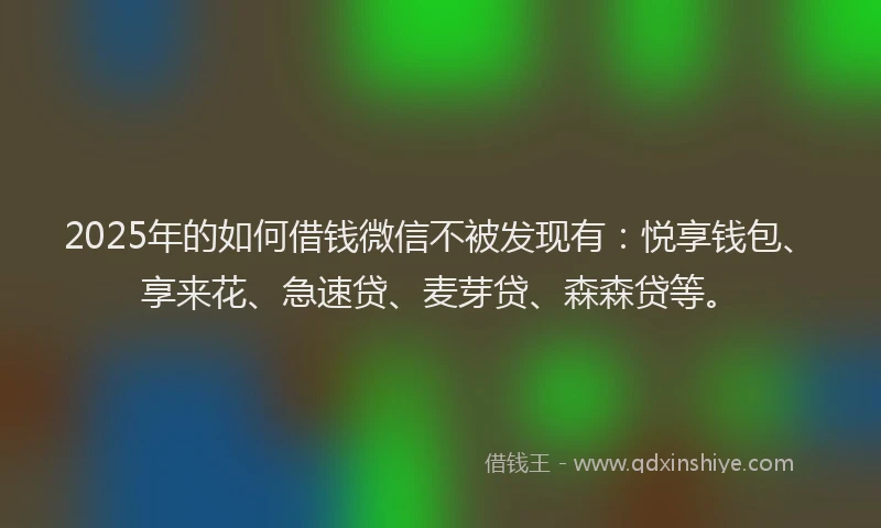 2025年的如何借钱微信不被发现有：悦享钱包、享来花、急速贷、麦芽贷、森森贷等。