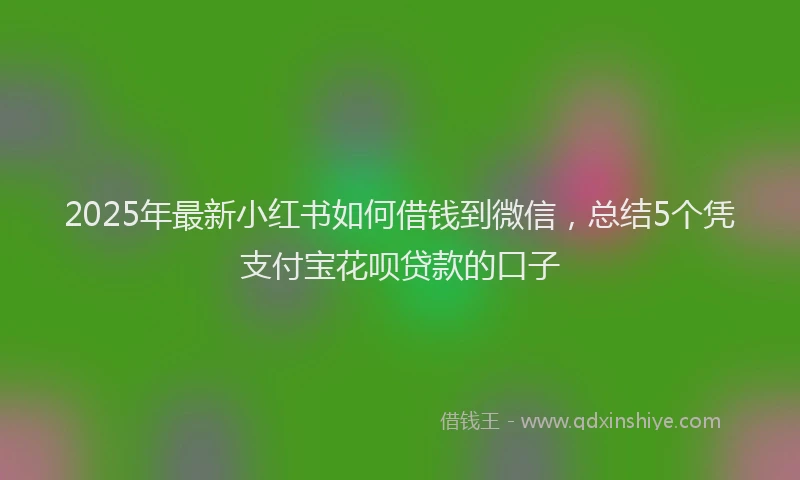 2025年最新小红书如何借钱到微信，总结5个凭支付宝花呗贷款的口子