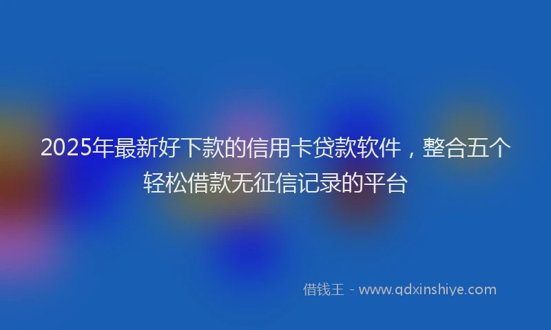 2025年最新好下款的信用卡贷款软件，整合五个轻松借款无征信记录的平台