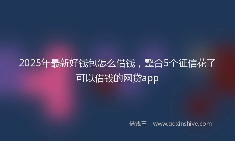 2025年最新好钱包怎么借钱，整合5个征信花了可以借钱的网贷app