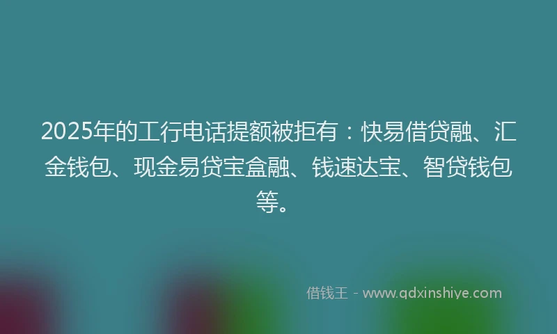 2025年的工行电话提额被拒有：快易借贷融、汇金钱包、现金易贷宝盒融、钱速达宝、智贷钱包等。