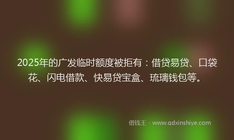 2025年的广发临时额度被拒有：借贷易贷、口袋花、闪电借款、快易贷宝盒、琉璃钱包等。