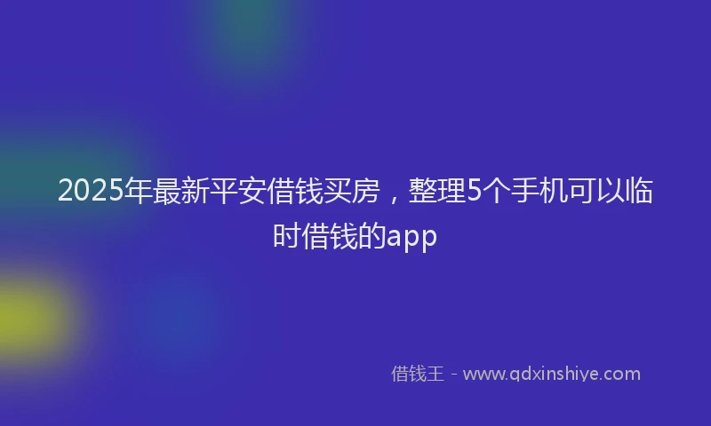 2025年最新平安借钱买房，整理5个手机可以临时借钱的app