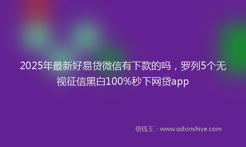 2025年最新好易贷微信有下款的吗，罗列5个无视征信黑白100%秒下网贷app