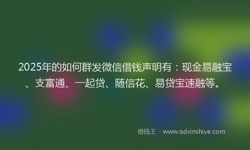 2025年的如何群发微信借钱声明有：现金易融宝、支富通、一起贷、随信花、易贷宝速融等。