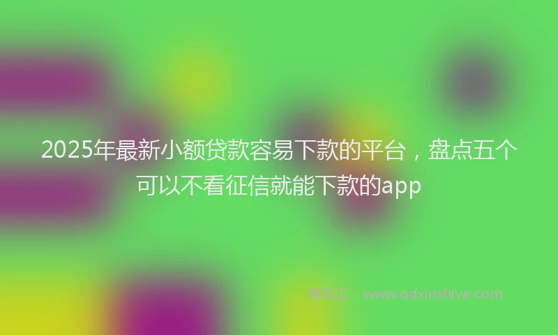 2025年最新小额贷款容易下款的平台，盘点五个可以不看征信就能下款的app