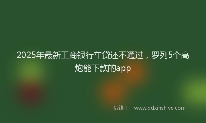 2025年最新工商银行车贷还不通过，罗列5个高炮能下款的app