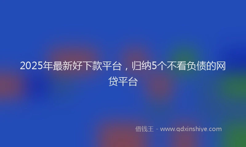 2025年最新好下款平台，归纳5个不看负债的网贷平台
