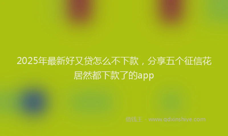 2025年最新好又贷怎么不下款，分享五个征信花居然都下款了的app