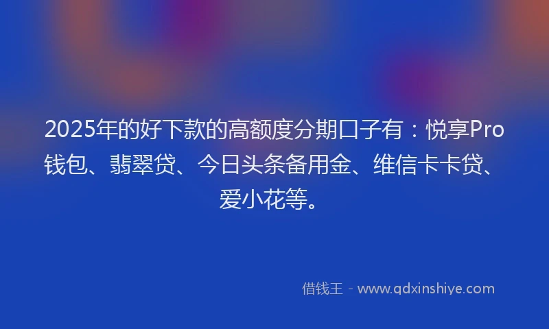 2025年的好下款的高额度分期口子有：悦享Pro钱包、翡翠贷、今日头条备用金、维信卡卡贷、爱小花等。