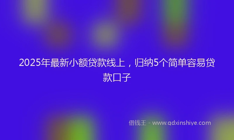 2025年最新小额贷款线上，归纳5个简单容易贷款口子