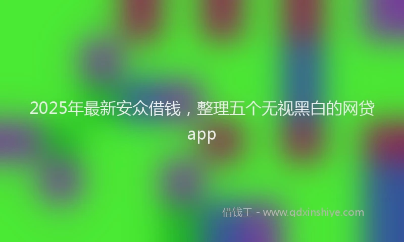 2025年最新安众借钱，整理五个无视黑白的网贷app