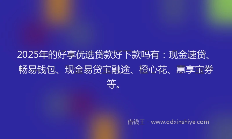 2025年的好享优选贷款好下款吗有：现金速贷、畅易钱包、现金易贷宝融途、橙心花、惠享宝券等。