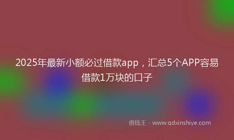 2025年最新小额必过借款app，汇总5个APP容易借款1万块的口子