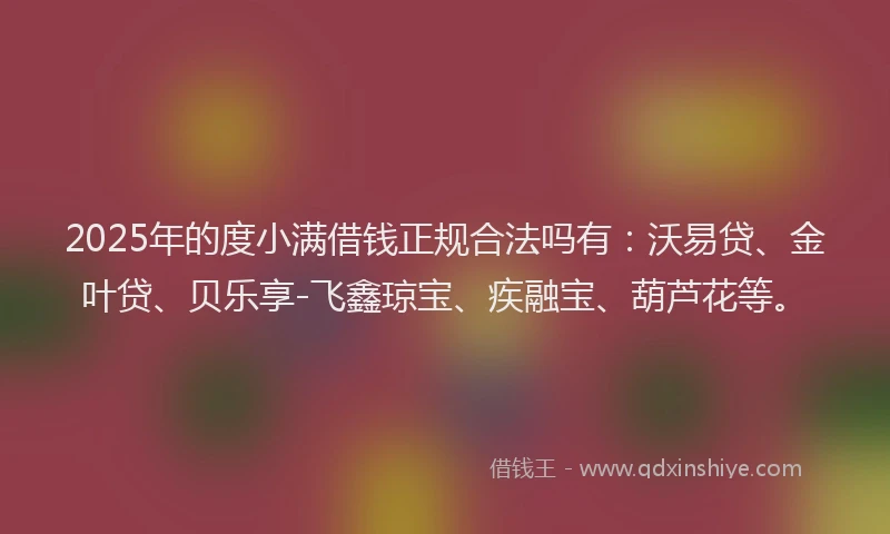 2025年的度小满借钱正规合法吗有：沃易贷、金叶贷、贝乐享-飞鑫琼宝、疾融宝、葫芦花等。