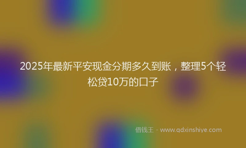 2025年最新平安现金分期多久到账，整理5个轻松贷10万的口子