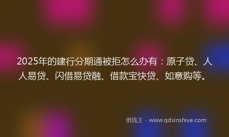2025年的建行分期通被拒怎么办有：原子贷、人人易贷、闪借易贷融、借款宝快贷、如意购等。